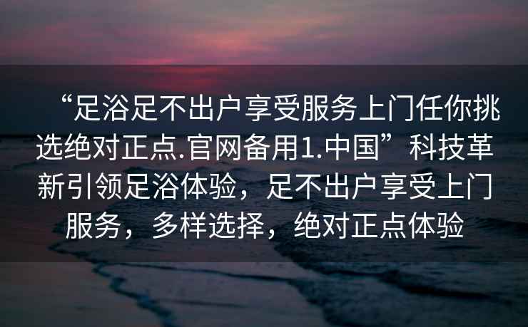 “足浴足不出戶(hù)享受服務(wù)上門(mén)任你挑選絕對正點(diǎn).官網(wǎng)備用1.中國”科技革新引領(lǐng)足浴體驗，足不出戶(hù)享受上門(mén)服務(wù)，多樣選擇，絕對正點(diǎn)體驗