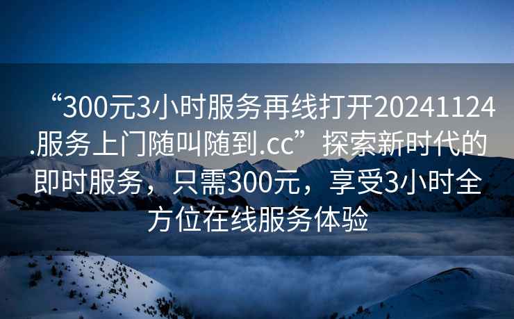 “300元3小時(shí)服務(wù)再線(xiàn)打開(kāi)20241124.服務(wù)上門(mén)隨叫隨到.cc”探索新時(shí)代的即時(shí)服務(wù)，只需300元，享受3小時(shí)全方位在線(xiàn)服務(wù)體驗
