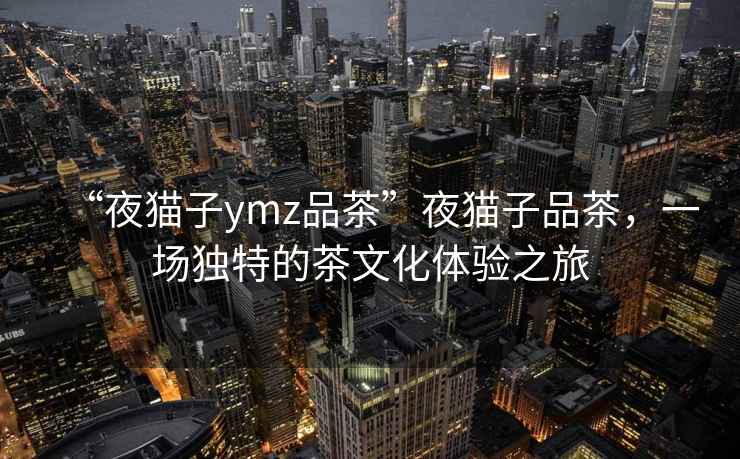 “夜貓子ymz品茶”夜貓子品茶，一場(chǎng)獨特的茶文化體驗之旅