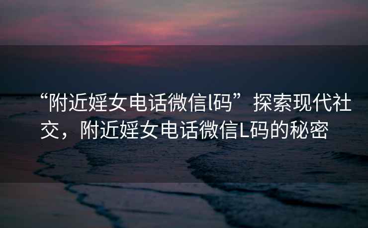 “附近婬女電話(huà)微信l碼”探索現代社交，附近婬女電話(huà)微信L碼的秘密