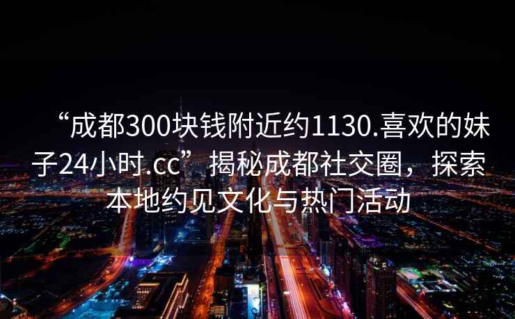 “成都300塊錢(qián)附近約1130.喜歡的妹子24小時(shí).cc”揭秘成都社交圈，探索本地約見(jiàn)文化與熱門(mén)活動(dòng)
