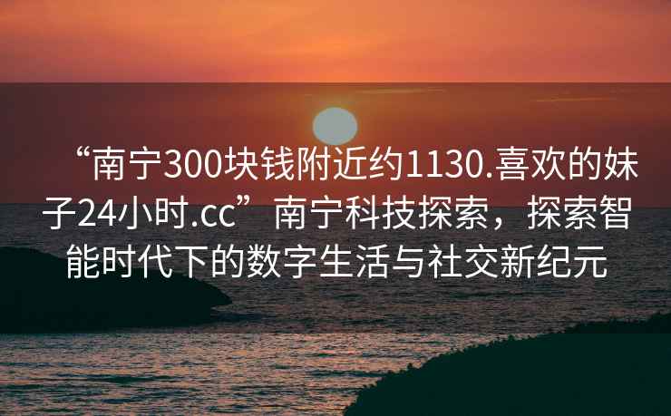 “南寧300塊錢(qián)附近約1130.喜歡的妹子24小時(shí).cc”南寧科技探索，探索智能時(shí)代下的數字生活與社交新紀元
