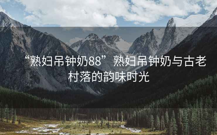 “熟婦吊鐘奶88”熟婦吊鐘奶與古老村落的韻味時(shí)光