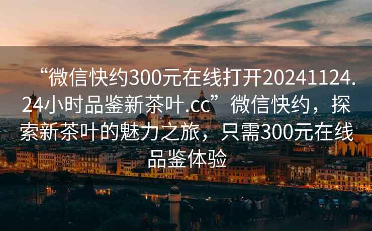 “微信快約300元在線(xiàn)打開(kāi)20241124.24小時(shí)品鑒新茶葉.cc”微信快約，探索新茶葉的魅力之旅，只需300元在線(xiàn)品鑒體驗