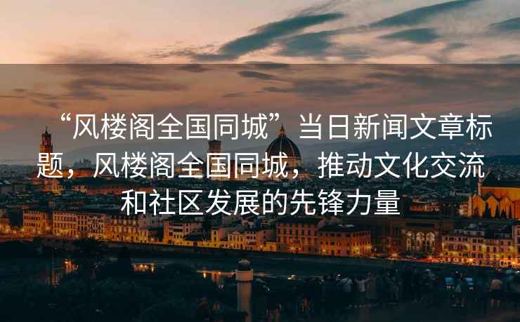 “風(fēng)樓閣全國同城”當日新聞文章標題，風(fēng)樓閣全國同城，推動(dòng)文化交流和社區發(fā)展的先鋒力量