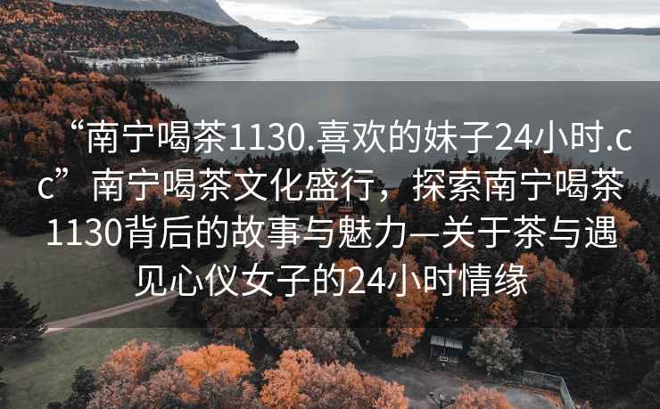 “南寧喝茶1130.喜歡的妹子24小時(shí).cc”南寧喝茶文化盛行，探索南寧喝茶1130背后的故事與魅力—關(guān)于茶與遇見(jiàn)心儀女子的24小時(shí)情緣