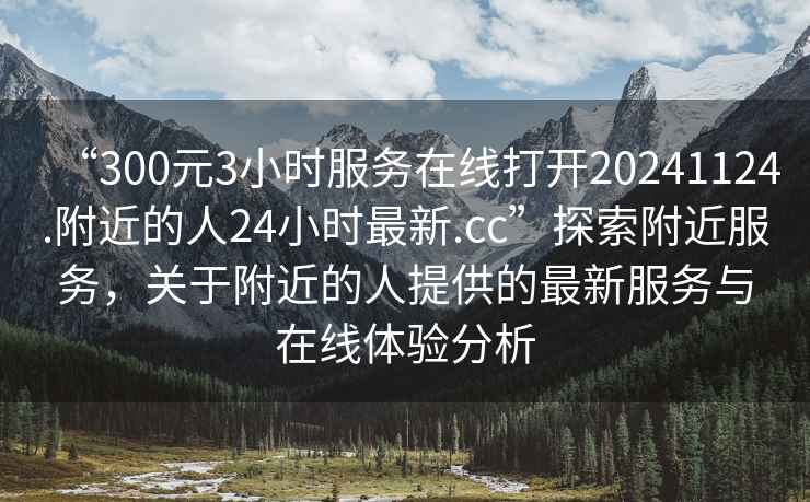 “300元3小時(shí)服務(wù)在線(xiàn)打開(kāi)20241124.附近的人24小時(shí)最新.cc”探索附近服務(wù)，關(guān)于附近的人提供的最新服務(wù)與在線(xiàn)體驗分析