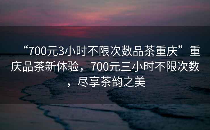 “700元3小時(shí)不限次數品茶重慶”重慶品茶新體驗，700元三小時(shí)不限次數，盡享茶韻之美