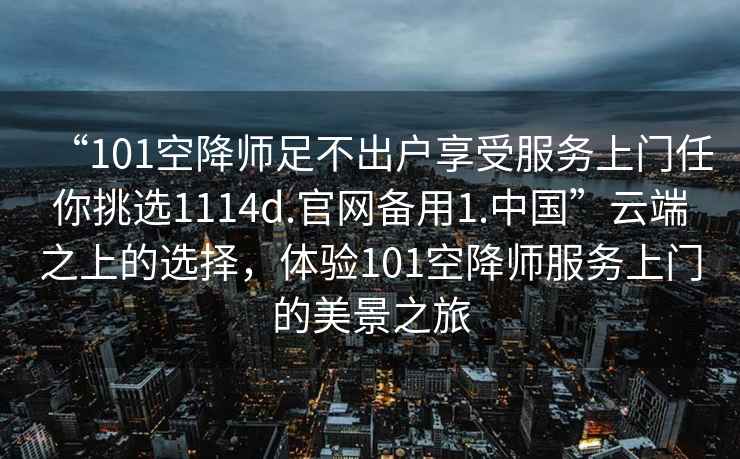 “101空降師足不出戶(hù)享受服務(wù)上門(mén)任你挑選1114d.官網(wǎng)備用1.中國”云端之上的選擇，體驗101空降師服務(wù)上門(mén)的美景之旅