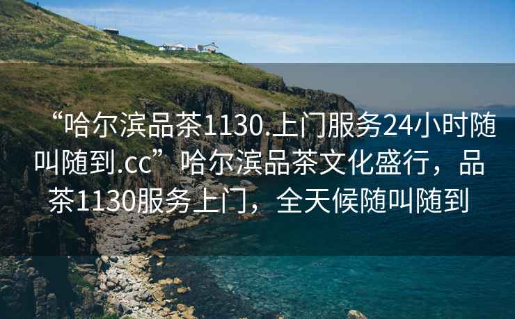 “哈爾濱品茶1130.上門(mén)服務(wù)24小時(shí)隨叫隨到.cc”哈爾濱品茶文化盛行，品茶1130服務(wù)上門(mén)，全天候隨叫隨到