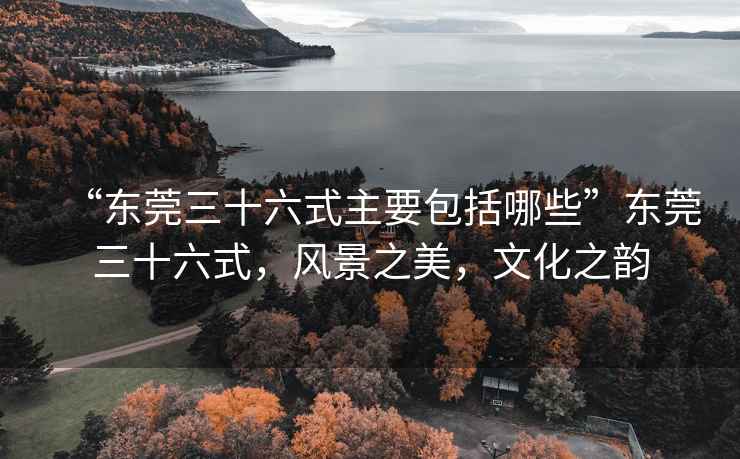 “東莞三十六式主要包括哪些”東莞三十六式，風(fēng)景之美，文化之韻