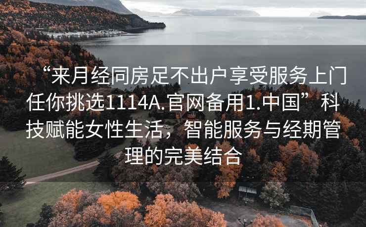 “來(lái)月經(jīng)同房足不出戶(hù)享受服務(wù)上門(mén)任你挑選1114A.官網(wǎng)備用1.中國”科技賦能女性生活，智能服務(wù)與經(jīng)期管理的完美結合