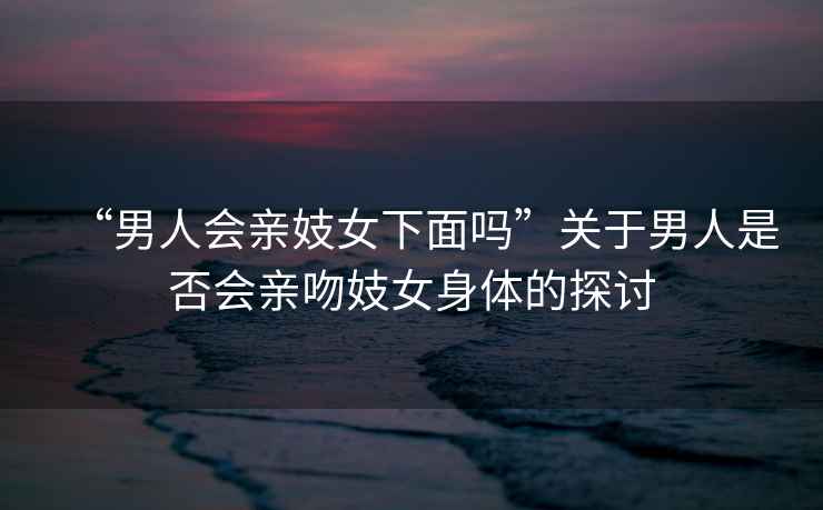 “男人會(huì )親妓女下面嗎”關(guān)于男人是否會(huì )親吻妓女身體的探討
