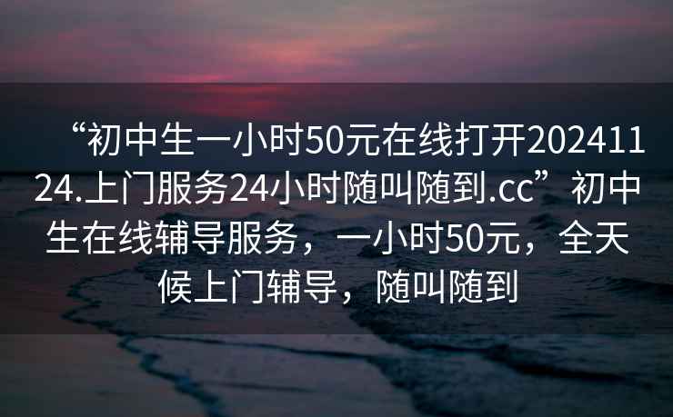 “初中生一小時(shí)50元在線(xiàn)打開(kāi)20241124.上門(mén)服務(wù)24小時(shí)隨叫隨到.cc”初中生在線(xiàn)輔導服務(wù)，一小時(shí)50元，全天候上門(mén)輔導，隨叫隨到