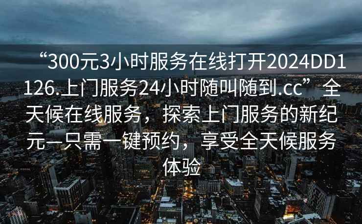 “300元3小時(shí)服務(wù)在線(xiàn)打開(kāi)2024DD1126.上門(mén)服務(wù)24小時(shí)隨叫隨到.cc”全天候在線(xiàn)服務(wù)，探索上門(mén)服務(wù)的新紀元—只需一鍵預約，享受全天候服務(wù)體驗