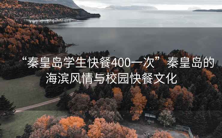 “秦皇島學(xué)生快餐400一次”秦皇島的海濱風(fēng)情與校園快餐文化
