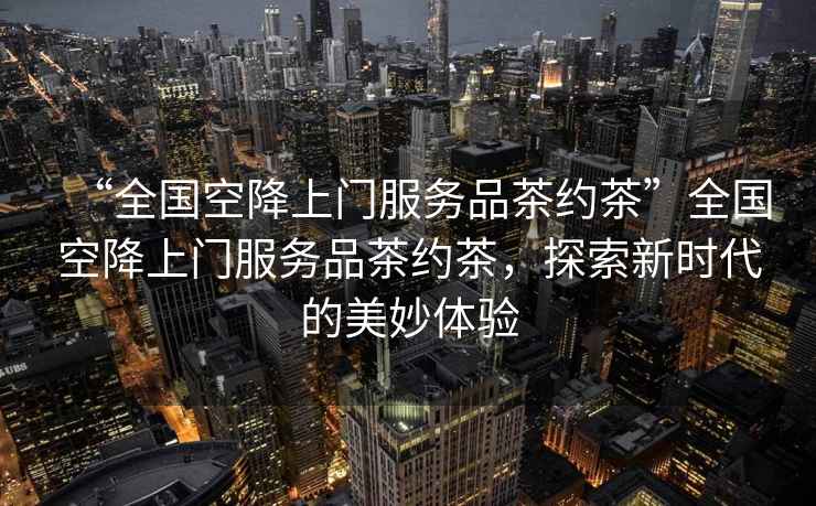 “全國空降上門(mén)服務(wù)品茶約茶”全國空降上門(mén)服務(wù)品茶約茶，探索新時(shí)代的美妙體驗