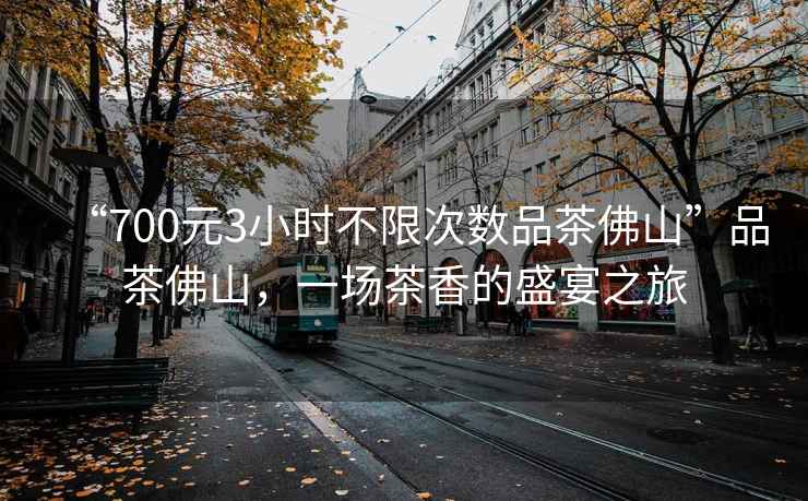 “700元3小時(shí)不限次數品茶佛山”品茶佛山，一場(chǎng)茶香的盛宴之旅