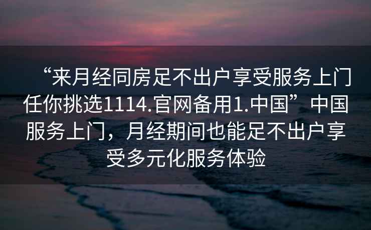 “來(lái)月經(jīng)同房足不出戶(hù)享受服務(wù)上門(mén)任你挑選1114.官網(wǎng)備用1.中國”中國服務(wù)上門(mén)，月經(jīng)期間也能足不出戶(hù)享受多元化服務(wù)體驗
