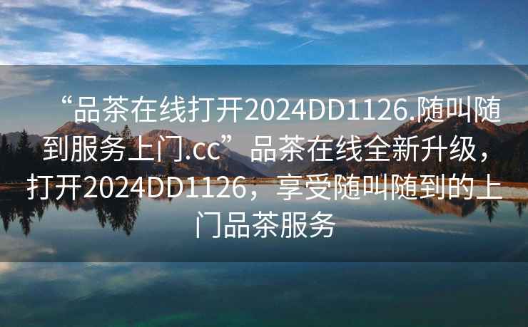 “品茶在線(xiàn)打開(kāi)2024DD1126.隨叫隨到服務(wù)上門(mén).cc”品茶在線(xiàn)全新升級，打開(kāi)2024DD1126，享受隨叫隨到的上門(mén)品茶服務(wù)