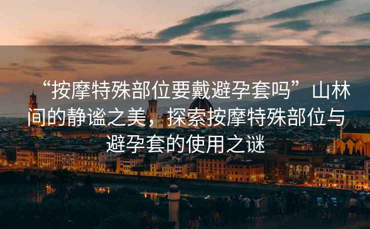“按摩特殊部位要戴避孕套嗎”山林間的靜謐之美，探索按摩特殊部位與避孕套的使用之謎