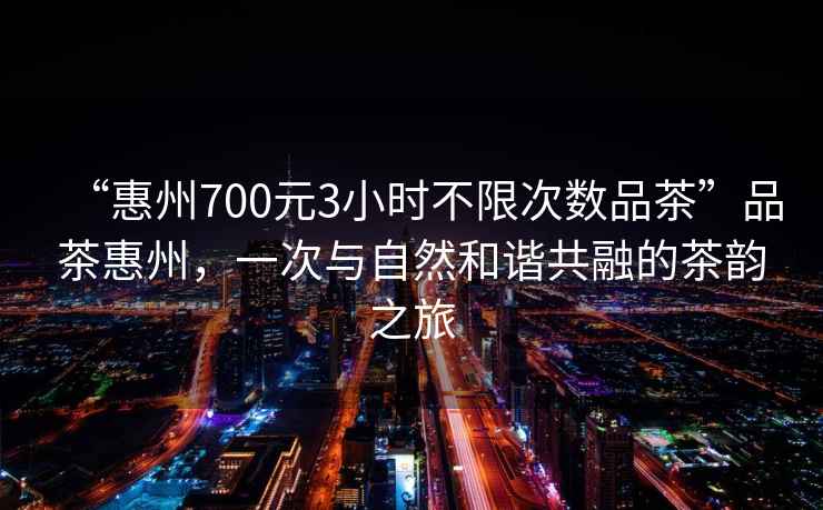 “惠州700元3小時(shí)不限次數品茶”品茶惠州，一次與自然和諧共融的茶韻之旅
