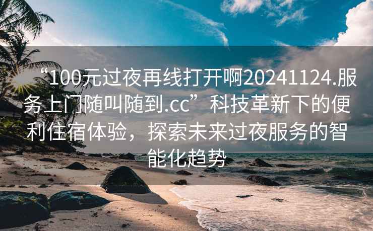 “100元過(guò)夜再線(xiàn)打開(kāi)啊20241124.服務(wù)上門(mén)隨叫隨到.cc”科技革新下的便利住宿體驗，探索未來(lái)過(guò)夜服務(wù)的智能化趨勢