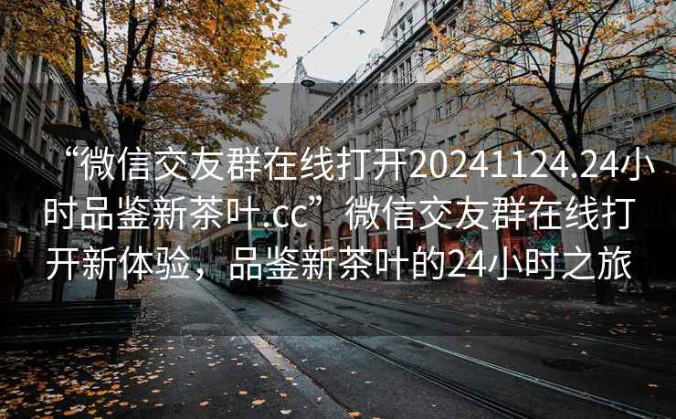 “微信交友群在線(xiàn)打開(kāi)20241124.24小時(shí)品鑒新茶葉.cc”微信交友群在線(xiàn)打開(kāi)新體驗，品鑒新茶葉的24小時(shí)之旅
