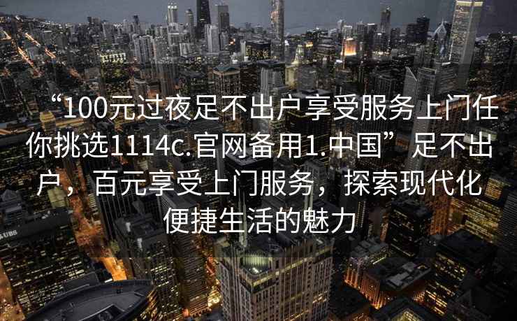 “100元過(guò)夜足不出戶(hù)享受服務(wù)上門(mén)任你挑選1114c.官網(wǎng)備用1.中國”足不出戶(hù)，百元享受上門(mén)服務(wù)，探索現代化便捷生活的魅力