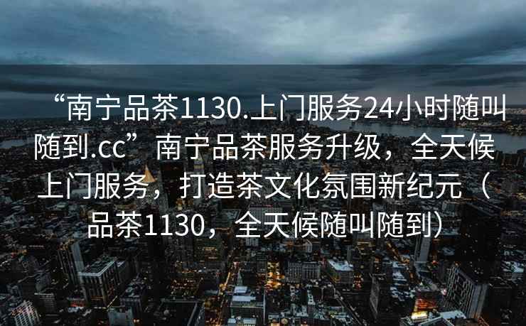 “南寧品茶1130.上門(mén)服務(wù)24小時(shí)隨叫隨到.cc”南寧品茶服務(wù)升級，全天候上門(mén)服務(wù)，打造茶文化氛圍新紀元（品茶1130，全天候隨叫隨到）
