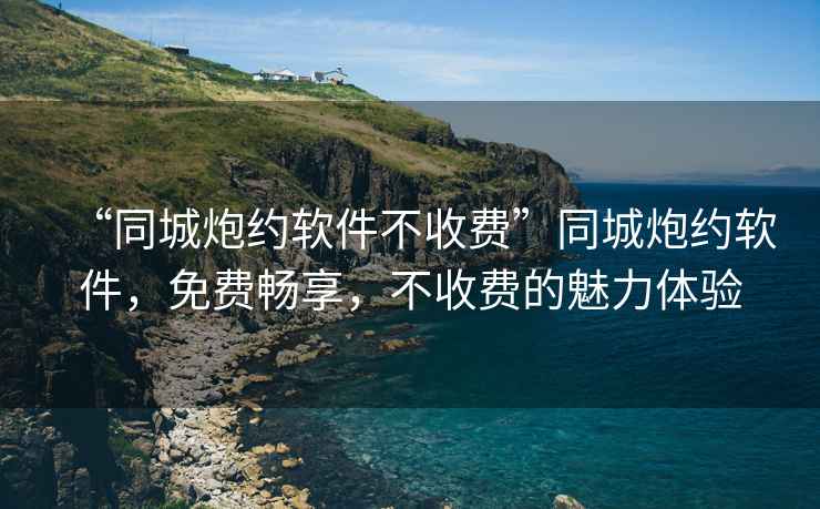 “同城炮約軟件不收費”同城炮約軟件，免費暢享，不收費的魅力體驗