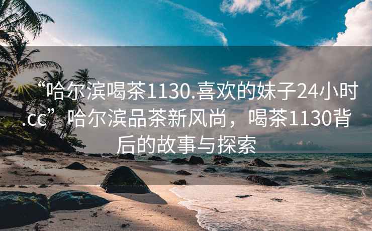 “哈爾濱喝茶1130.喜歡的妹子24小時(shí).cc”哈爾濱品茶新風(fēng)尚，喝茶1130背后的故事與探索
