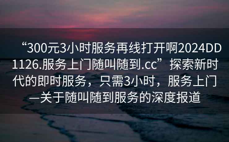 “300元3小時(shí)服務(wù)再線(xiàn)打開(kāi)啊2024DD1126.服務(wù)上門(mén)隨叫隨到.cc”探索新時(shí)代的即時(shí)服務(wù)，只需3小時(shí)，服務(wù)上門(mén)—關(guān)于隨叫隨到服務(wù)的深度報道