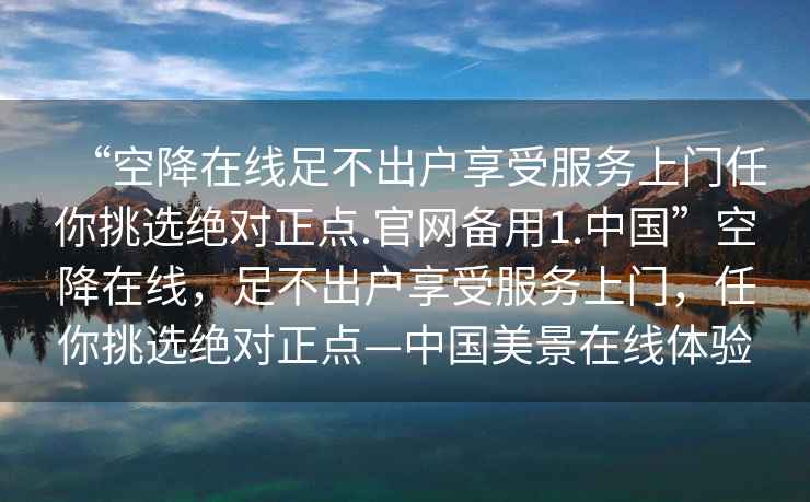 “空降在線(xiàn)足不出戶(hù)享受服務(wù)上門(mén)任你挑選絕對正點(diǎn).官網(wǎng)備用1.中國”空降在線(xiàn)，足不出戶(hù)享受服務(wù)上門(mén)，任你挑選絕對正點(diǎn)—中國美景在線(xiàn)體驗