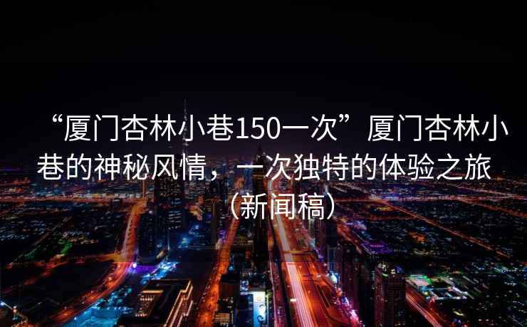 “廈門(mén)杏林小巷150一次”廈門(mén)杏林小巷的神秘風(fēng)情，一次獨特的體驗之旅（新聞稿）