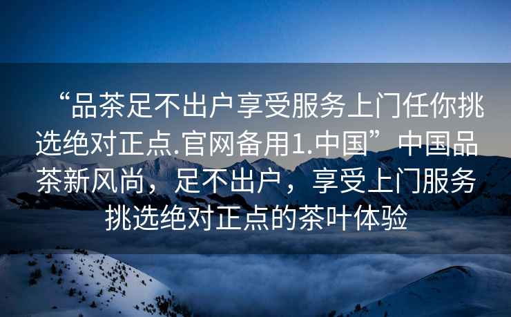 “品茶足不出戶(hù)享受服務(wù)上門(mén)任你挑選絕對正點(diǎn).官網(wǎng)備用1.中國”中國品茶新風(fēng)尚，足不出戶(hù)，享受上門(mén)服務(wù)挑選絕對正點(diǎn)的茶葉體驗