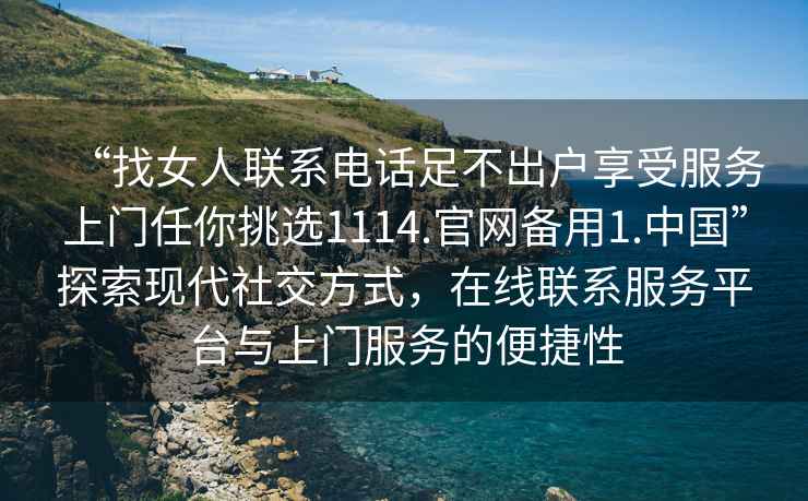 “找女人聯(lián)系電話(huà)足不出戶(hù)享受服務(wù)上門(mén)任你挑選1114.官網(wǎng)備用1.中國”探索現代社交方式，在線(xiàn)聯(lián)系服務(wù)平臺與上門(mén)服務(wù)的便捷性