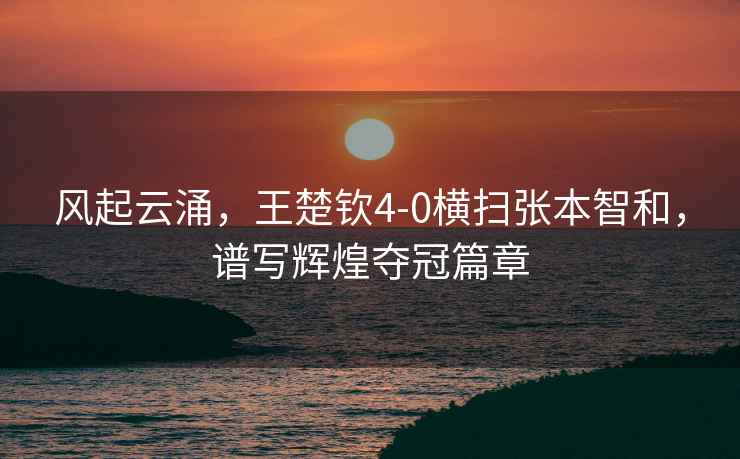 風(fēng)起云涌，王楚欽4-0橫掃張本智和，譜寫(xiě)輝煌奪冠篇章