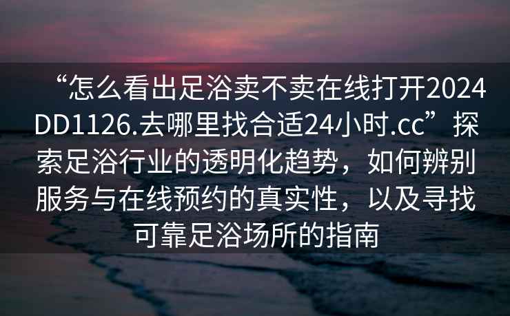 “怎么看出足浴賣(mài)不賣(mài)在線(xiàn)打開(kāi)2024DD1126.去哪里找合適24小時(shí).cc”探索足浴行業(yè)的透明化趨勢，如何辨別服務(wù)與在線(xiàn)預約的真實(shí)性，以及尋找可靠足浴場(chǎng)所的指南