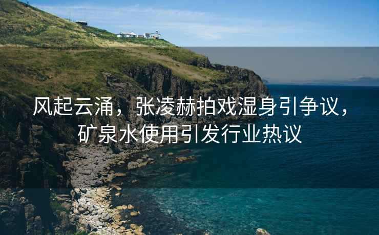 風(fēng)起云涌，張凌赫拍戲濕身引爭議，礦泉水使用引發(fā)行業(yè)熱議