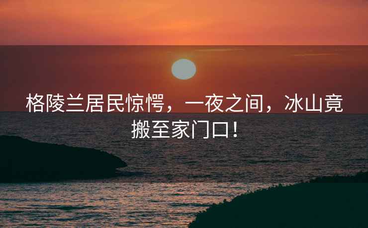 格陵蘭居民驚愕，一夜之間，冰山竟搬至家門(mén)口！