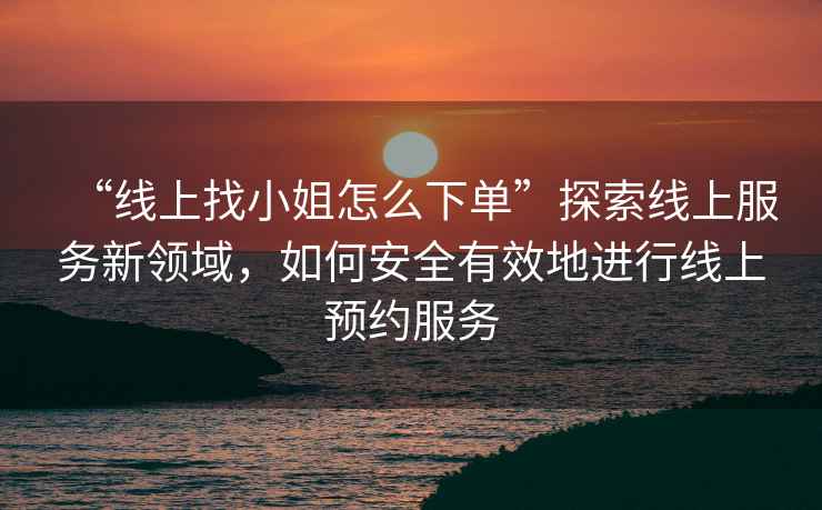“線(xiàn)上找小姐怎么下單”探索線(xiàn)上服務(wù)新領(lǐng)域，如何安全有效地進(jìn)行線(xiàn)上預約服務(wù)