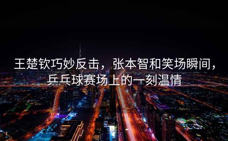 王楚欽巧妙反擊，張本智和笑場(chǎng)瞬間，乒乓球賽場(chǎng)上的一刻溫情