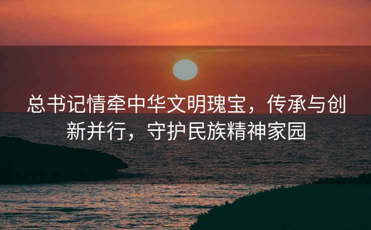 總書(shū)記情牽中華文明瑰寶，傳承與創(chuàng  )新并行，守護民族精神家園