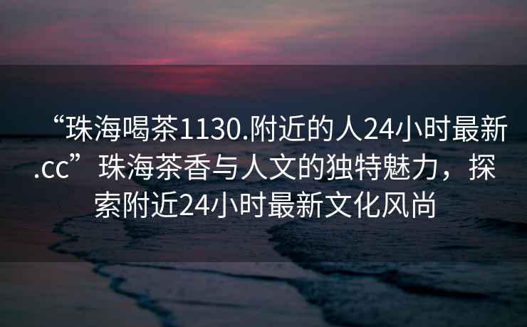 “珠海喝茶1130.附近的人24小時(shí)最新.cc”珠海茶香與人文的獨特魅力，探索附近24小時(shí)最新文化風(fēng)尚