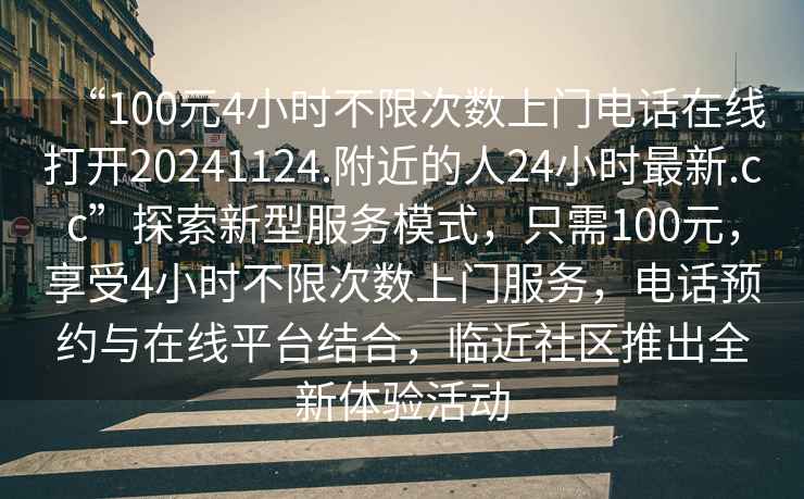 “100元4小時(shí)不限次數上門(mén)電話(huà)在線(xiàn)打開(kāi)20241124.附近的人24小時(shí)最新.cc”探索新型服務(wù)模式，只需100元，享受4小時(shí)不限次數上門(mén)服務(wù)，電話(huà)預約與在線(xiàn)平臺結合，臨近社區推出全新體驗活動(dòng)