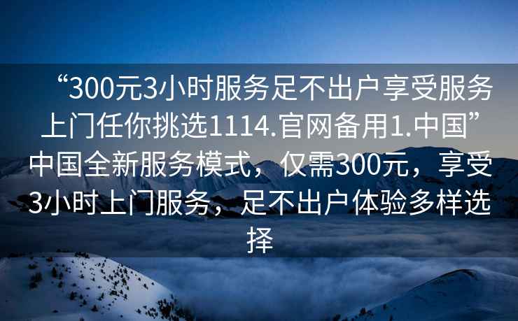 “300元3小時(shí)服務(wù)足不出戶(hù)享受服務(wù)上門(mén)任你挑選1114.官網(wǎng)備用1.中國”中國全新服務(wù)模式，僅需300元，享受3小時(shí)上門(mén)服務(wù)，足不出戶(hù)體驗多樣選擇