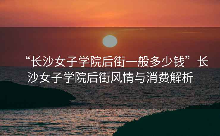“長(cháng)沙女子學(xué)院后街一般多少錢(qián)”長(cháng)沙女子學(xué)院后街風(fēng)情與消費解析