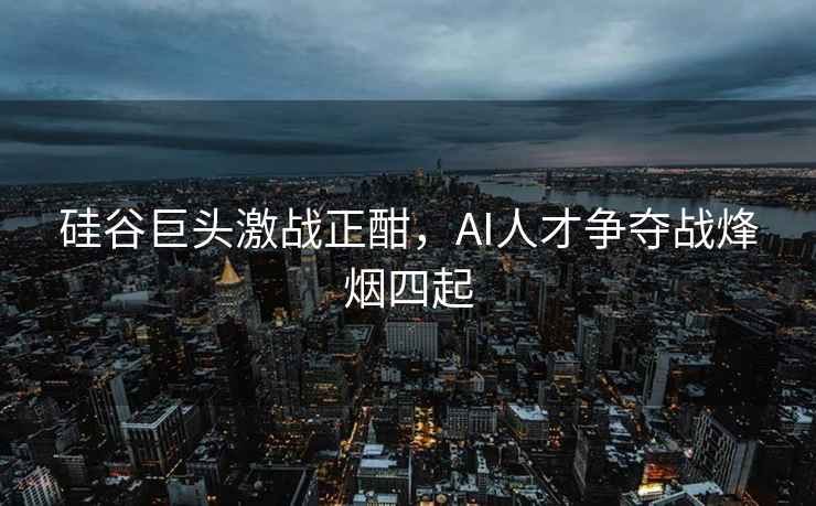 硅谷巨頭激戰正酣，AI人才爭奪戰烽煙四起