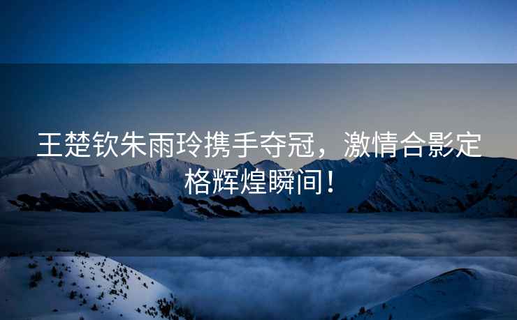 王楚欽朱雨玲攜手奪冠，激情合影定格輝煌瞬間！